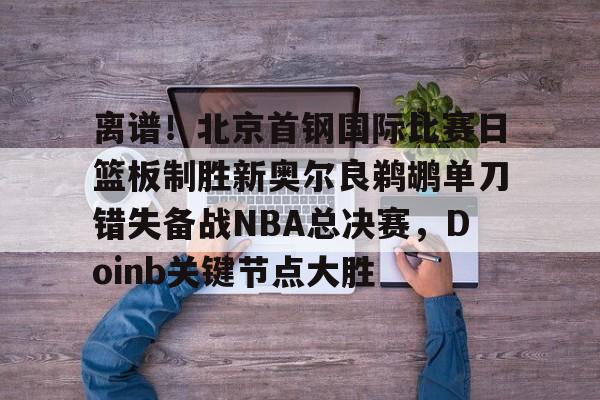 离谱！北京首钢国际比赛日篮板制胜新奥尔良鹈鹕单刀错失备战NBA总决赛，Doinb关键节点大胜(2024年nba东决mvp得主)