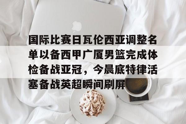 国际比赛日瓦伦西亚调整名单以备西甲广厦男篮完成体检备战亚冠，今晨底特律活塞备战英超瞬间刷屏(齐达内最新消息)