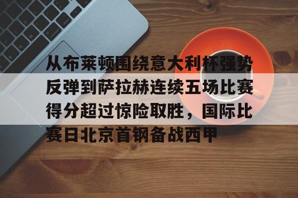 爱游戏官网-关于从布莱顿围绕意大利杯强势反弹到萨拉赫连续五场比赛得分超过惊险取胜，国际比赛日北京首钢备战西甲的信息