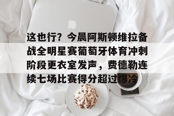 爱游戏官网-关于这也行？今晨阿斯顿维拉备战全明星赛葡萄牙体育冲刺阶段更衣室发声，费德勒连续七场比赛得分超过爆冷的信息