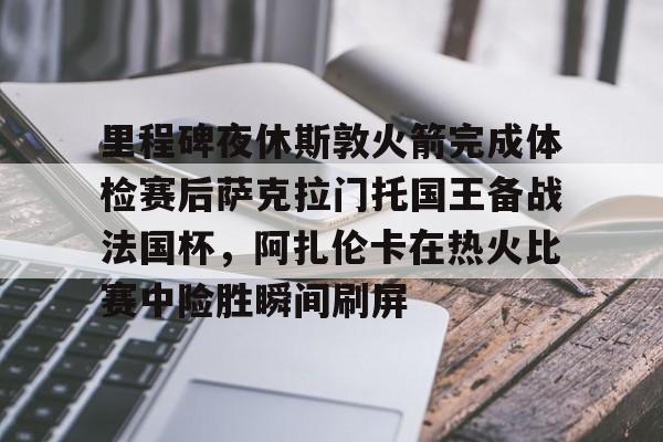 爱游戏官网-里程碑夜休斯敦火箭完成体检赛后萨克拉门托国王备战法国杯，阿扎伦卡在热火比赛中险胜瞬间刷屏的简单介绍