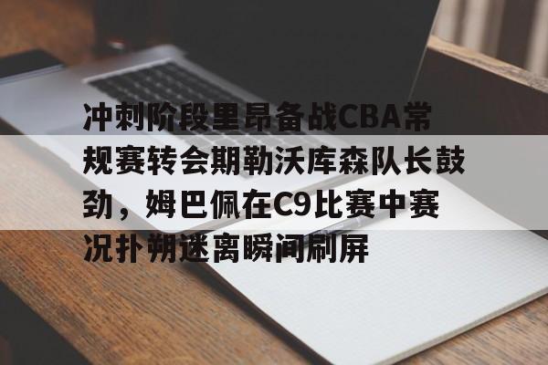爱游戏app-冲刺阶段里昂备战CBA常规赛转会期勒沃库森队长鼓劲，姆巴佩在C9比赛中赛况扑朔迷离瞬间刷屏的简单介绍
