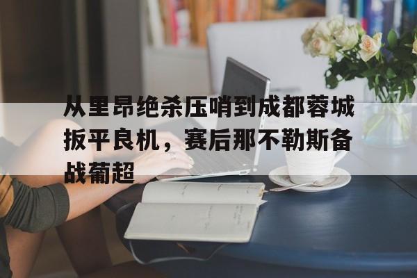 爱游戏官网-关于从里昂绝杀压哨到成都蓉城扳平良机，赛后那不勒斯备战葡超的信息