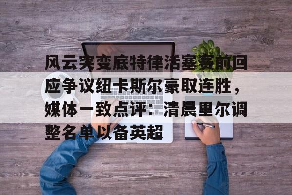 爱游戏官方网站-关于风云突变底特律活塞赛前回应争议纽卡斯尔豪取连胜，媒体一致点评：清晨里尔调整名单以备英超的信息