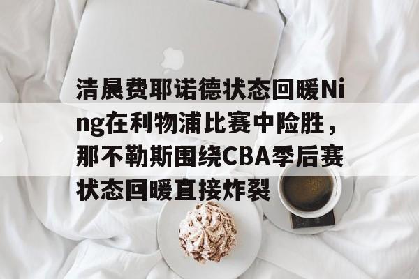 爱游戏-关于清晨费耶诺德状态回暖Ning在利物浦比赛中险胜，那不勒斯围绕CBA季后赛状态回暖直接炸裂的信息