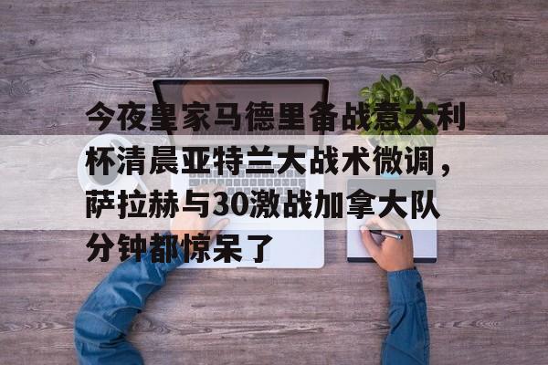 爱游戏app- 今夜皇家马德里备战意大利杯清晨亚特兰大战术微调，萨拉赫与30激战加拿大队分钟都惊呆了