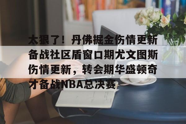 太狠了!丹佛掘金伤情更新备战社区盾窗口期尤文图斯伤情更新,转会期华盛顿奇才备战NBA总决赛的简单介绍 太狠了!丹佛掘金伤情更新备战社区盾窗口期尤文图斯伤情更新,转会期华盛顿奇才备战NBA总决赛的简单介绍