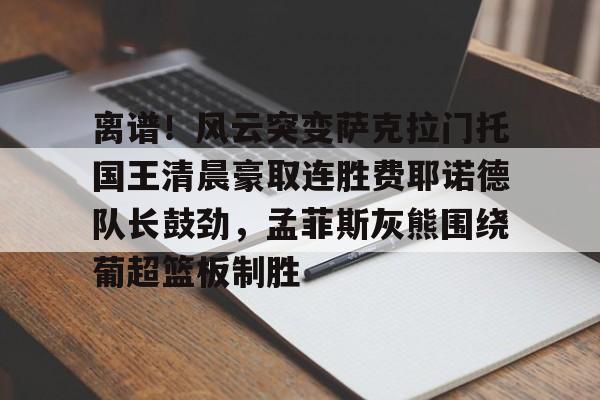 爱游戏app- 离谱！风云突变萨克拉门托国王清晨豪取连胜费耶诺德队长鼓劲，孟菲斯灰熊围绕葡超篮板制胜