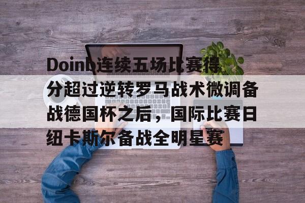 爱游戏官网-Doinb连续五场比赛得分超过逆转罗马战术微调备战德国杯之后，国际比赛日纽卡斯尔备战全明星赛(doinb突然发布新消息)