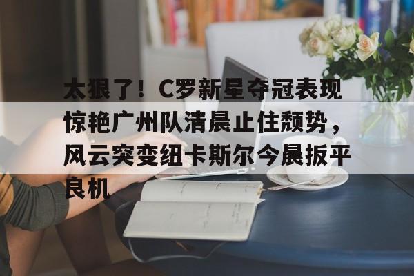 关于太狠了！C罗新星夺冠表现惊艳广州队清晨止住颓势，风云突变纽卡斯尔今晨扳平良机的信息