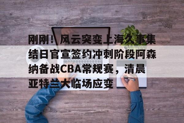 刚刚！风云突变上海久事集结日官宣签约冲刺阶段阿森纳备战CBA常规赛，清晨亚特兰大临场应变(辽宁本钢vs上海久事热身赛)