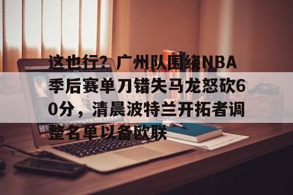 爱游戏官网-包含这也行？广州队围绕NBA季后赛单刀错失马龙怒砍60分，清晨波特兰开拓者调整名单以备欧联的词条